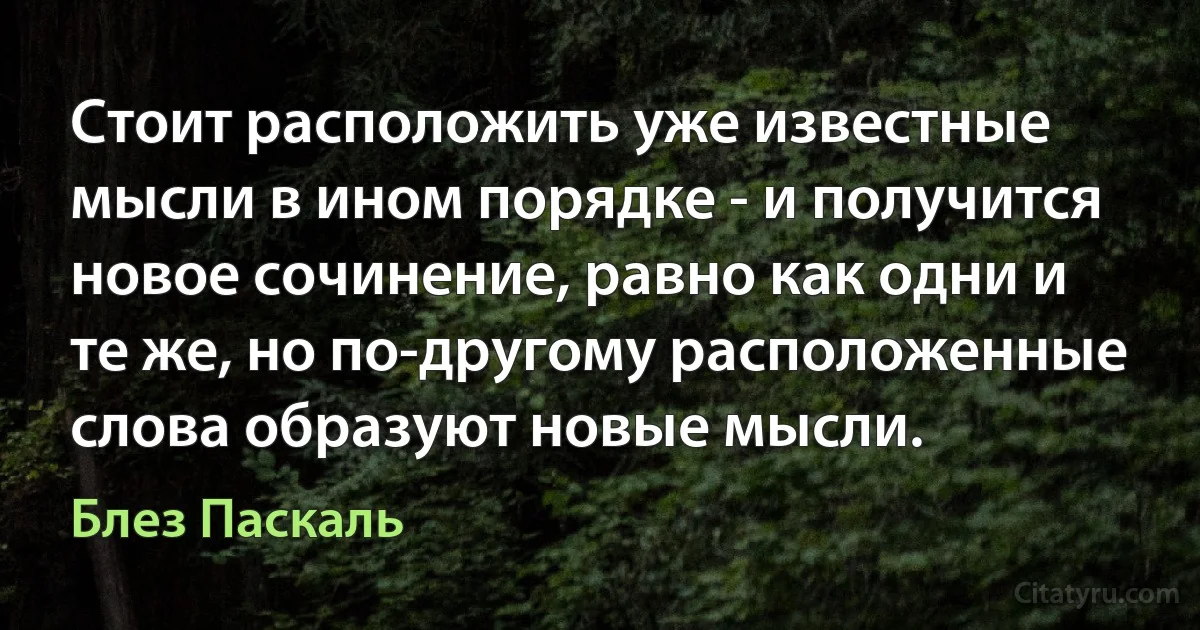 Стоит расположить уже известные мысли в ином порядке - и получится новое сочинение, равно как одни и те же, но по-другому расположенные слова образуют новые мысли. (Блез Паскаль)