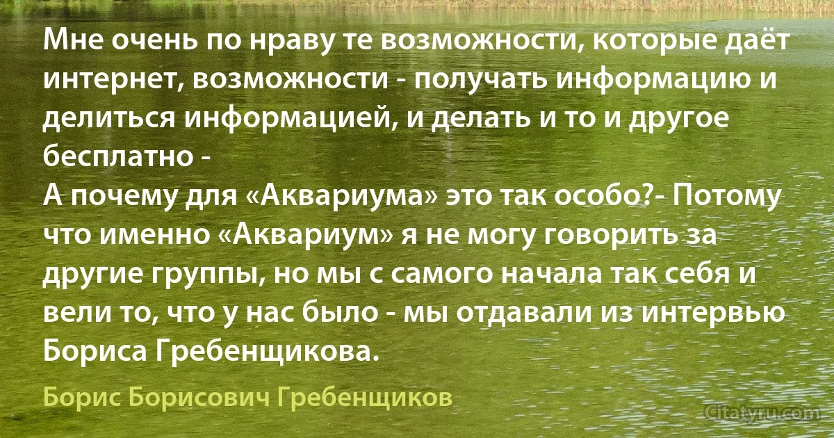 Мне очень по нраву те возможности, которые даёт интернет, возможности - получать информацию и делиться информацией, и делать и то и другое бесплатно -
А почему для «Аквариума» это так особо?- Потому что именно «Аквариум» я не могу говорить за другие группы, но мы с самого начала так себя и вели то, что у нас было - мы отдавали из интервью Бориса Гребенщикова. (Борис Борисович Гребенщиков)