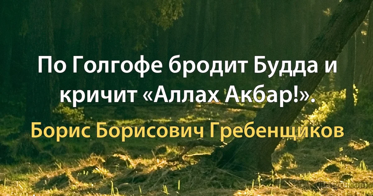 По Голгофе бродит Будда и кричит «Аллах Акбар!». (Борис Борисович Гребенщиков)