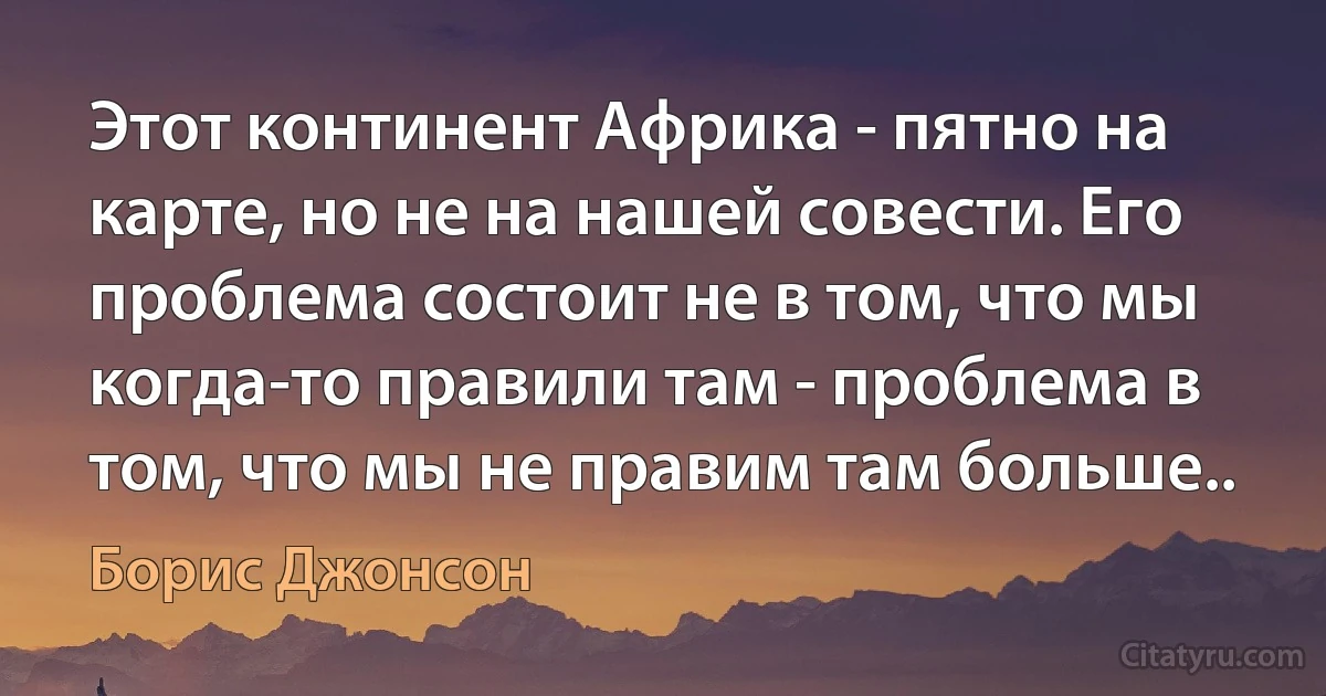 Этот континент Африка - пятно на карте, но не на нашей совести. Его проблема состоит не в том, что мы когда-то правили там - проблема в том, что мы не правим там больше.. (Борис Джонсон)