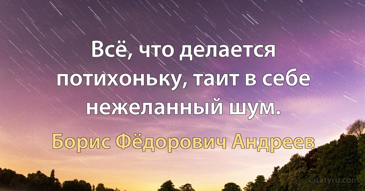 Всё, что делается потихоньку, таит в себе нежеланный шум. (Борис Фёдорович Андреев)