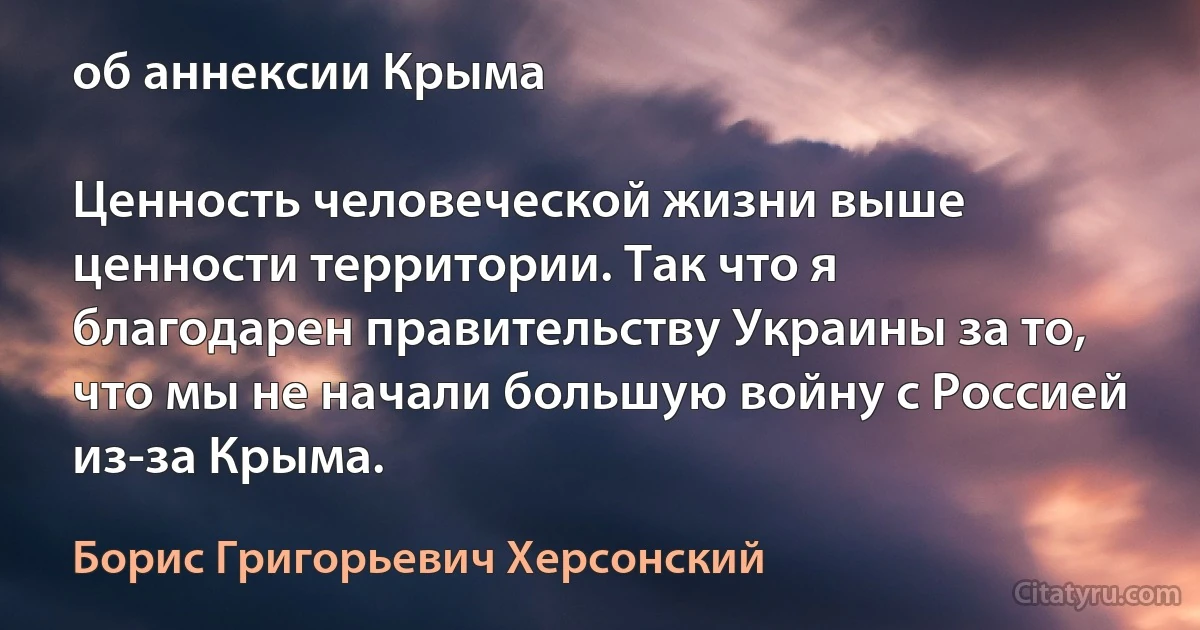 об аннексии Крыма

Ценность человеческой жизни выше ценности территории. Так что я благодарен правительству Украины за то, что мы не начали большую войну с Россией из-за Крыма. (Борис Григорьевич Херсонский)