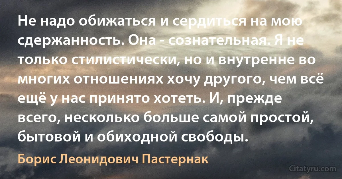 Не надо обижаться и сердиться на мою сдержанность. Она - сознательная. Я не только стилистически, но и внутренне во многих отношениях хочу другого, чем всё ещё у нас принято хотеть. И, прежде всего, несколько больше самой простой, бытовой и обиходной свободы. (Борис Леонидович Пастернак)