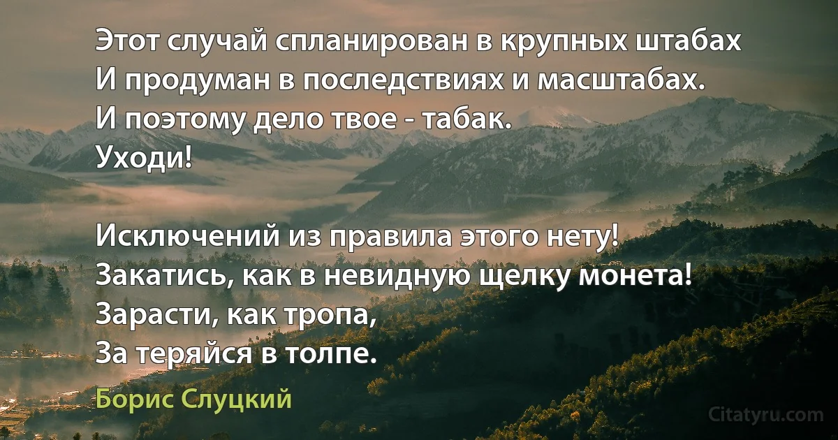 Этот случай спланирован в крупных штабах
И продуман в последствиях и масштабах.
И поэтому дело твое - табак.
Уходи!

Исключений из правила этого нету!
Закатись, как в невидную щелку монета!
Зарасти, как тропа,
За теряйся в толпе. (Борис Слуцкий)