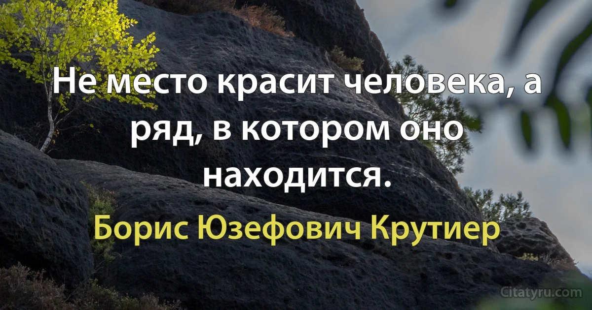 Не место красит человека, а ряд, в котором оно находится. (Борис Юзефович Крутиер)