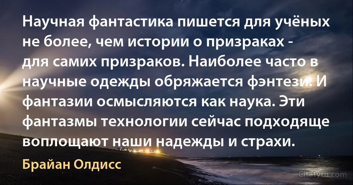 Научная фантастика пишется для учёных не более, чем истории о призраках - для самих призраков. Наиболее часто в научные одежды обряжается фэнтези. И фантазии осмысляются как наука. Эти фантазмы технологии сейчас подходяще воплощают наши надежды и страхи. (Брайан Олдисс)