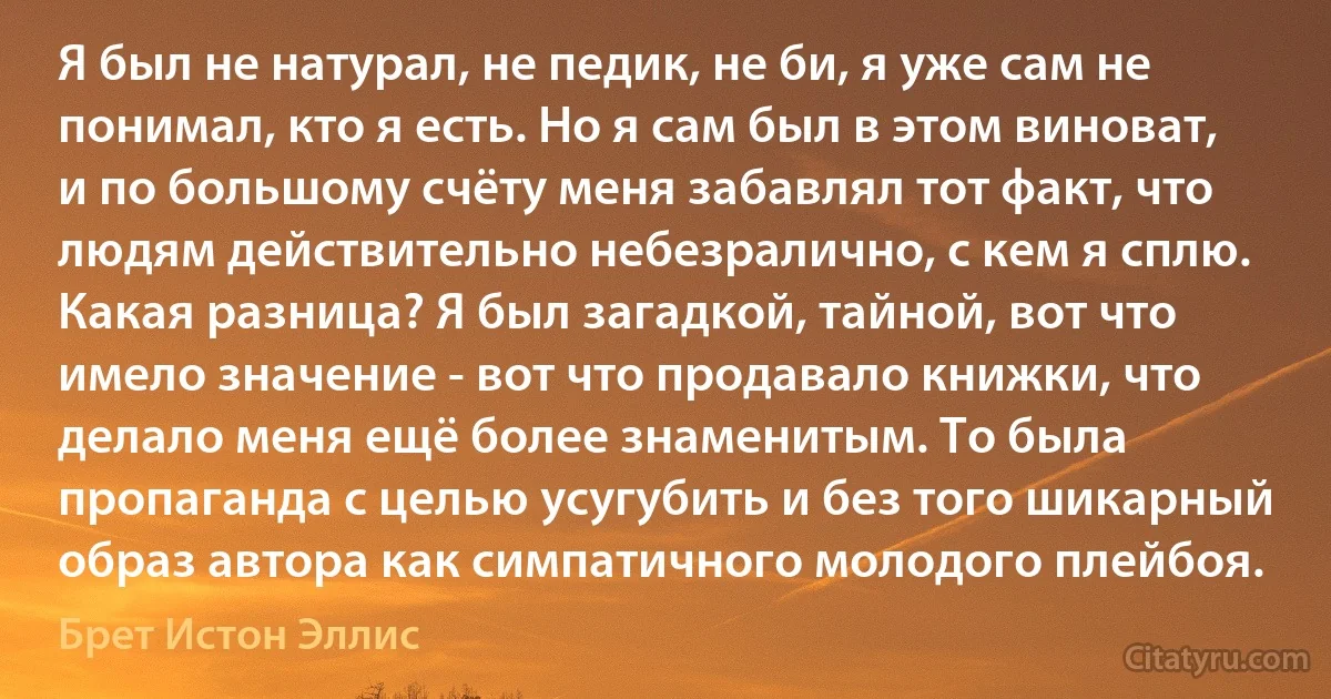 Я был не натурал, не педик, не би, я уже сам не понимал, кто я есть. Но я сам был в этом виноват, и по большому счёту меня забавлял тот факт, что людям действительно небезралично, с кем я сплю. Какая разница? Я был загадкой, тайной, вот что имело значение - вот что продавало книжки, что делало меня ещё более знаменитым. То была пропаганда с целью усугубить и без того шикарный образ автора как симпатичного молодого плейбоя. (Брет Истон Эллис)