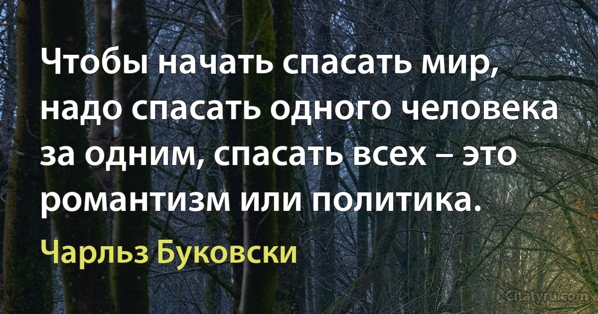 Чтобы начать спасать мир, надо спасать одного человека за одним, спасать всех – это романтизм или политика. (Чарльз Буковски)