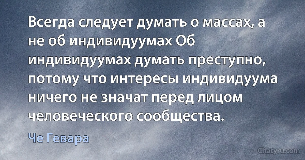 Всегда следует думать о массах, а не об индивидуумах Об индивидуумах думать преступно, потому что интересы индивидуума ничего не значат перед лицом человеческого сообщества. (Че Гевара)