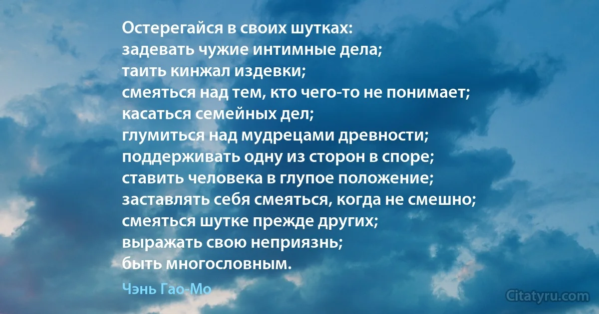 Остерегайся в своих шутках:
задевать чужие интимные дела;
таить кинжал издевки;
смеяться над тем, кто чего-то не понимает;
касаться семейных дел;
глумиться над мудрецами древности;
поддерживать одну из сторон в споре;
ставить человека в глупое положение;
заставлять себя смеяться, когда не смешно;
смеяться шутке прежде других;
выражать свою неприязнь;
быть многословным. (Чэнь Гао-Мо)