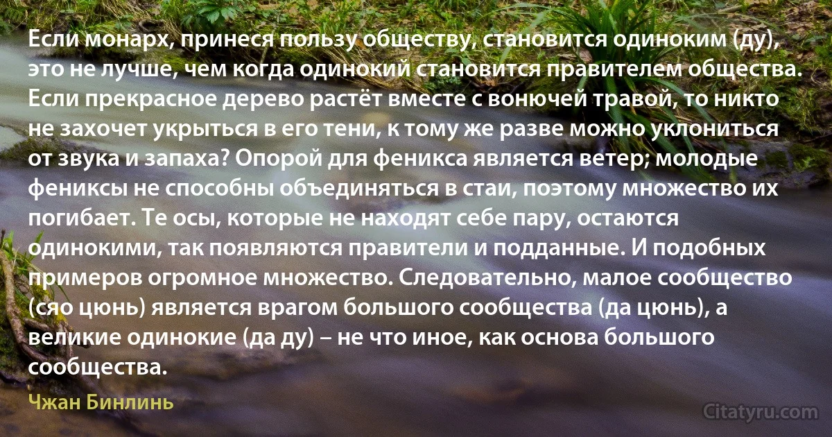 Если монарх, принеся пользу обществу, становится одиноким (ду), это не лучше, чем когда одинокий становится правителем общества. Если прекрасное дерево растёт вместе с вонючей травой, то никто не захочет укрыться в его тени, к тому же разве можно уклониться от звука и запаха? Опорой для феникса является ветер; молодые фениксы не способны объединяться в стаи, поэтому множество их погибает. Те осы, которые не находят себе пару, остаются одинокими, так появляются правители и подданные. И подобных примеров огромное множество. Следовательно, малое сообщество (сяо цюнь) является врагом большого сообщества (да цюнь), а великие одинокие (да ду) – не что иное, как основа большого сообщества. (Чжан Бинлинь)