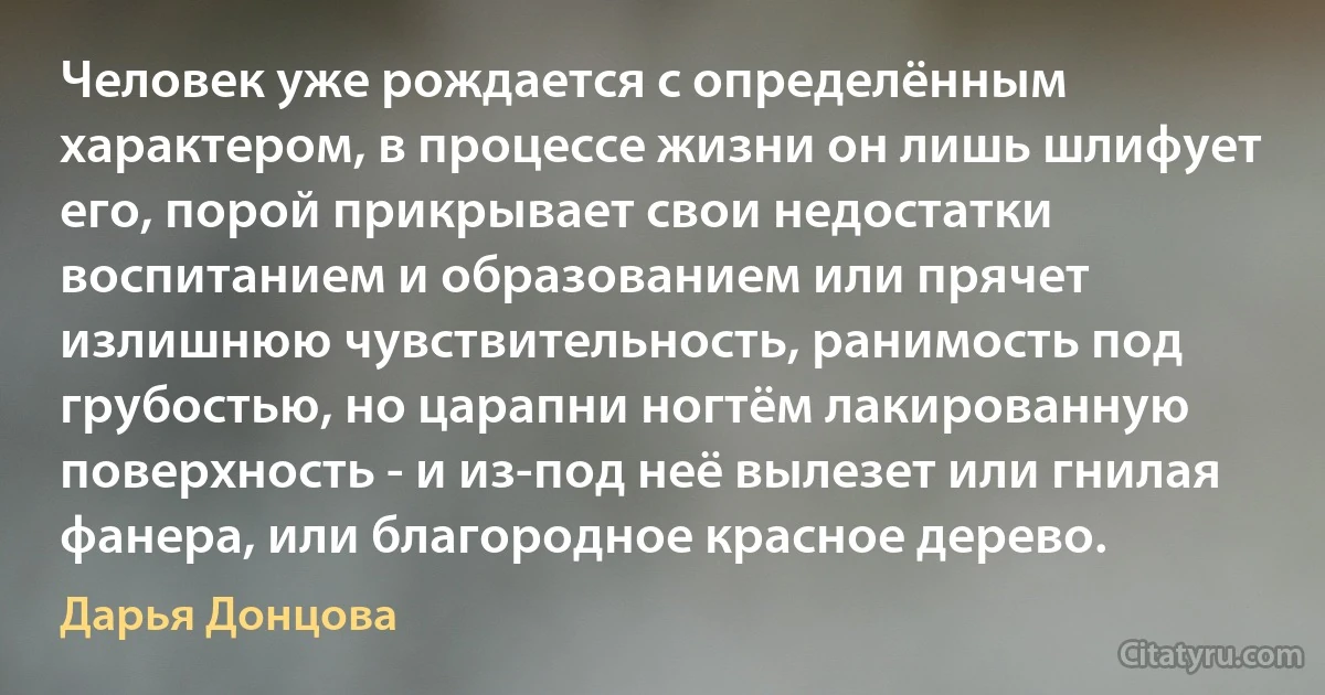 Человек уже рождается с определённым характером, в процессе жизни он лишь шлифует его, порой прикрывает свои недостатки воспитанием и образованием или прячет излишнюю чувствительность, ранимость под грубостью, но царапни ногтём лакированную поверхность - и из-под неё вылезет или гнилая фанера, или благородное красное дерево. (Дарья Донцова)