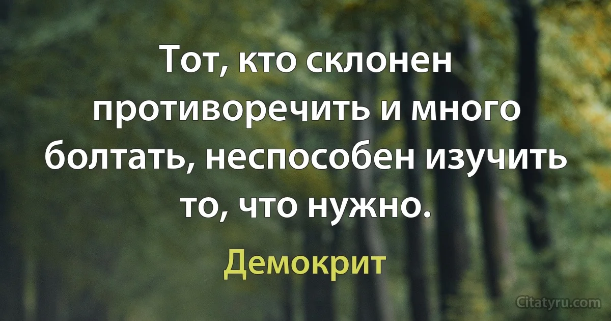 Тот, кто склонен противоречить и много болтать, неспособен изучить то, что нужно. (Демокрит)