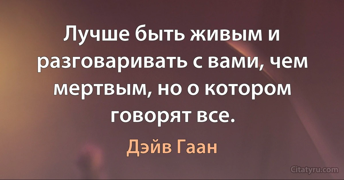 Лучше быть живым и разговаривать с вами, чем мертвым, но о котором говорят все. (Дэйв Гаан)