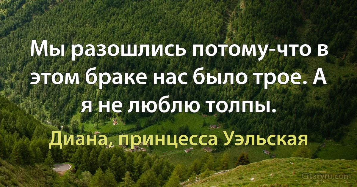 Мы разошлись потому-что в этом браке нас было трое. А я не люблю толпы. (Диана, принцесса Уэльская)