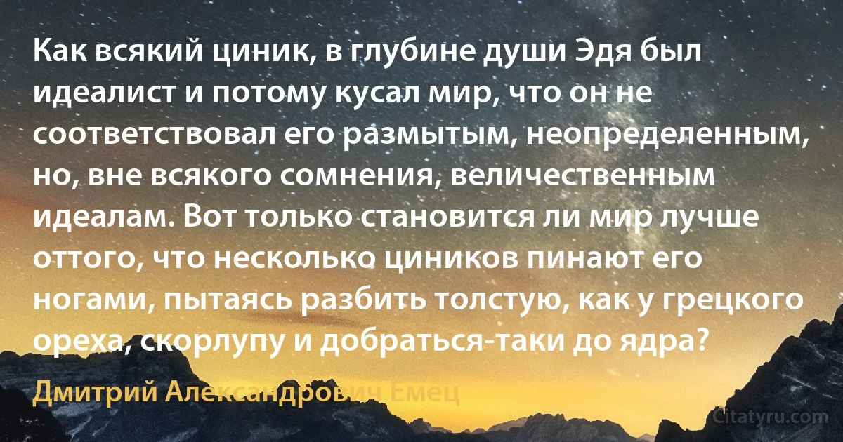 Как всякий циник, в глубине души Эдя был идеалист и потому кусал мир, что он не соответствовал его размытым, неопределенным, но, вне всякого сомнения, величественным идеалам. Вот только становится ли мир лучше оттого, что несколько циников пинают его ногами, пытаясь разбить толстую, как у грецкого ореха, скорлупу и добраться-таки до ядра? (Дмитрий Александрович Емец)