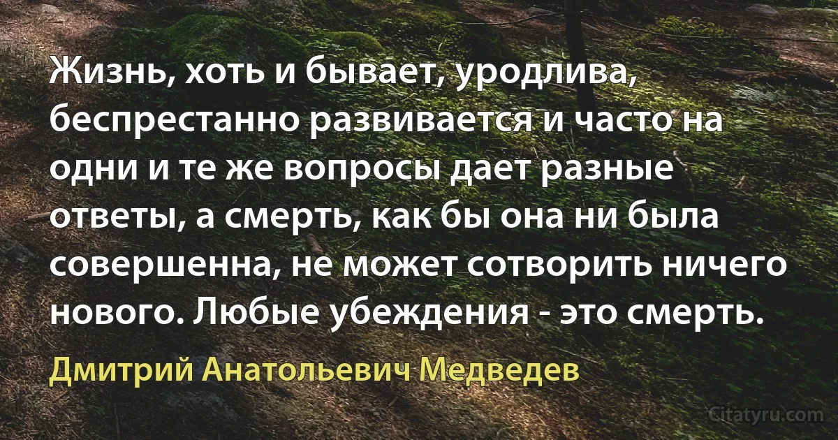 Жизнь, хоть и бывает, уродлива, беспрестанно развивается и часто на одни и те же вопросы дает разные ответы, а смерть, как бы она ни была совершенна, не может сотворить ничего нового. Любые убеждения - это смерть. (Дмитрий Анатольевич Медведев)