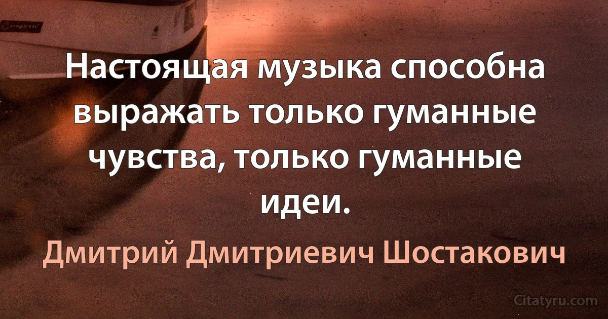 Настоящая музыка способна выражать только гуманные чувства, только гуманные идеи. (Дмитрий Дмитриевич Шостакович)