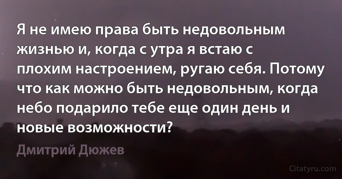 Я не имею права быть недовольным жизнью и, когда с утра я встаю с плохим настроением, ругаю себя. Потому что как можно быть недовольным, когда небо подарило тебе еще один день и новые возможности? (Дмитрий Дюжев)