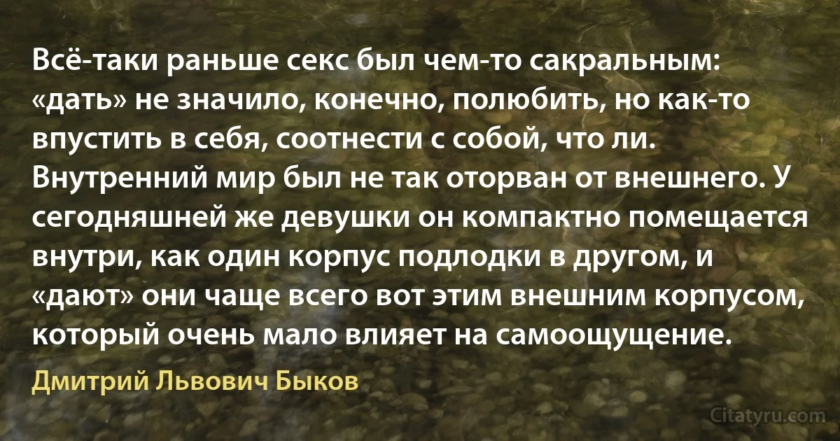 Всё-таки раньше секс был чем-то сакральным: «дать» не значило, конечно, полюбить, но как-то впустить в себя, соотнести с собой, что ли. Внутренний мир был не так оторван от внешнего. У сегодняшней же девушки он компактно помещается внутри, как один корпус подлодки в другом, и «дают» они чаще всего вот этим внешним корпусом, который очень мало влияет на самоощущение. (Дмитрий Львович Быков)