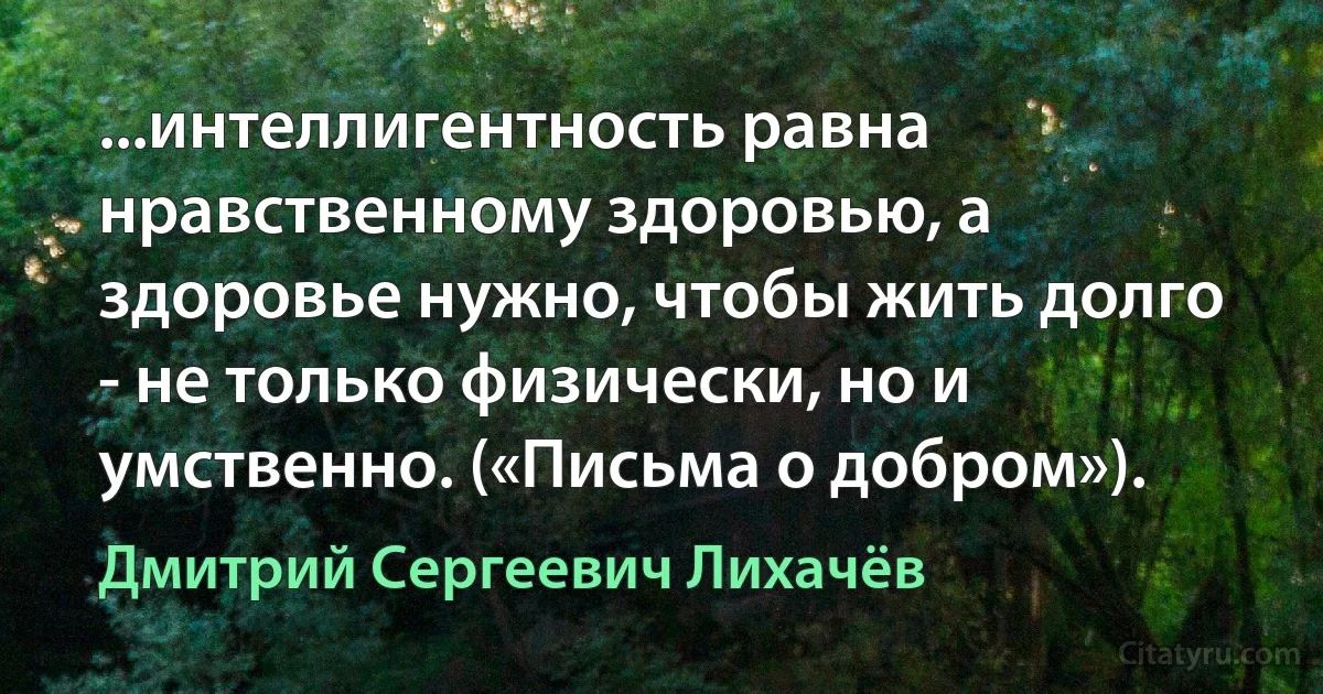 ...интеллигентность равна нравственному здоровью, а здоровье нужно, чтобы жить долго - не только физически, но и умственно. («Письма о добром»). (Дмитрий Сергеевич Лихачёв)