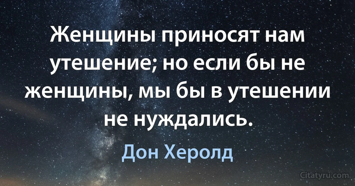 Женщины приносят нам утешение; но если бы не женщины, мы бы в утешении не нуждались. (Дон Херолд)