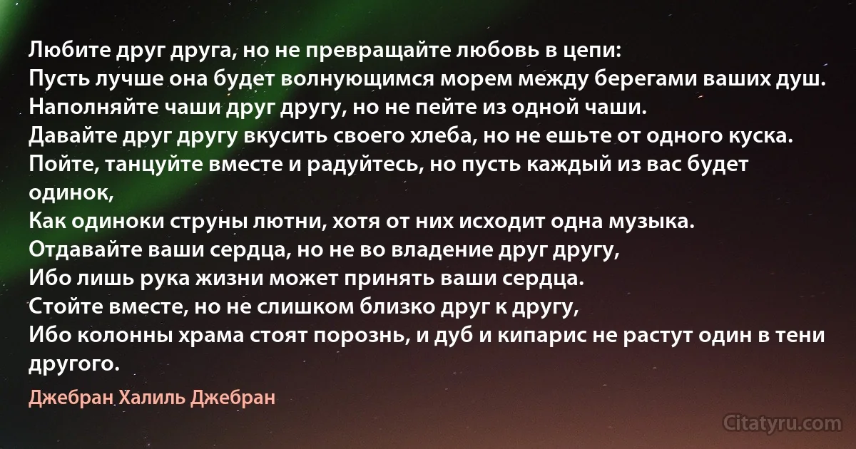 Любите друг друга, но не превращайте любовь в цепи: 
Пусть лучше она будет волнующимся морем между берегами ваших душ. 
Наполняйте чаши друг другу, но не пейте из одной чаши. 
Давайте друг другу вкусить своего хлеба, но не ешьте от одного куска. 
Пойте, танцуйте вместе и радуйтесь, но пусть каждый из вас будет одинок, 
Как одиноки струны лютни, хотя от них исходит одна музыка. 
Отдавайте ваши сердца, но не во владение друг другу, 
Ибо лишь рука жизни может принять ваши сердца.
Стойте вместе, но не слишком близко друг к другу,
Ибо колонны храма стоят порознь, и дуб и кипарис не растут один в тени другого. (Джебран Халиль Джебран)