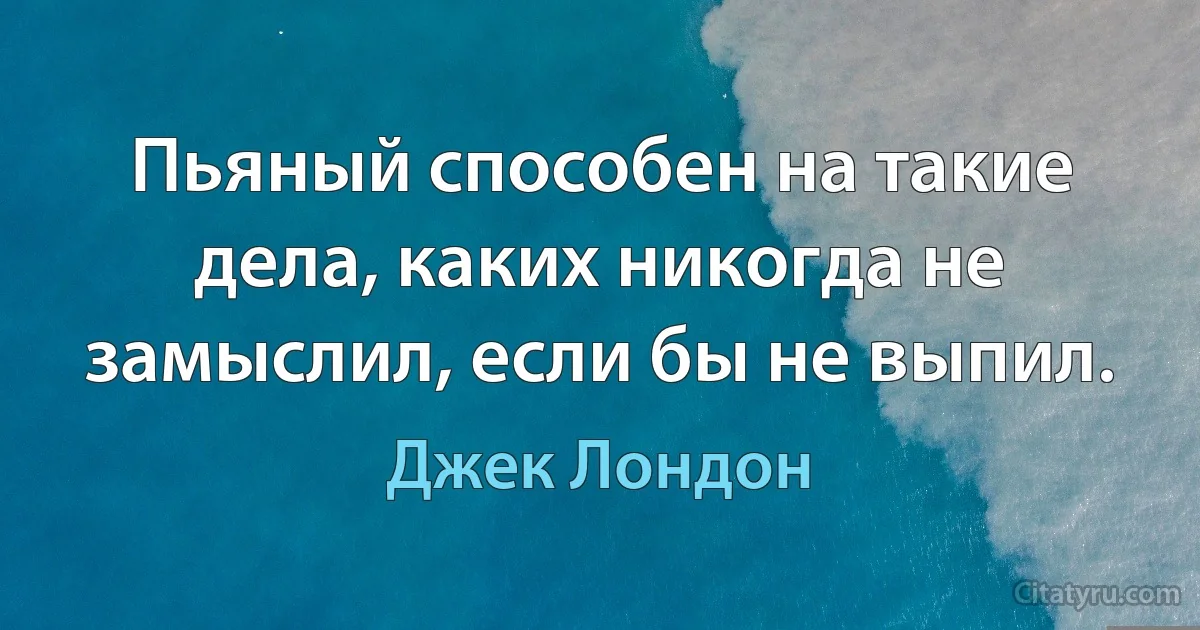 Пьяный способен на такие дела, каких никогда не замыслил, если бы не выпил. (Джек Лондон)