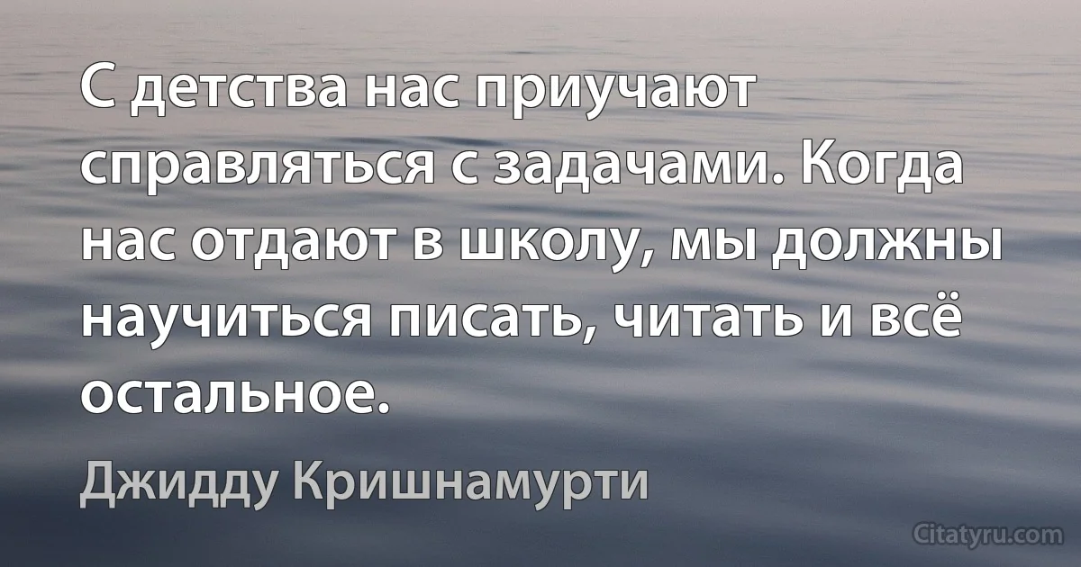 С детства нас приучают справляться с задачами. Когда нас отдают в школу, мы должны научиться писать, читать и всё остальное. (Джидду Кришнамурти)