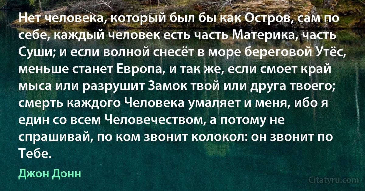 Нет человека, который был бы как Остров, сам по себе, каждый человек есть часть Материка, часть Суши; и если волной снесёт в море береговой Утёс, меньше станет Европа, и так же, если смоет край мыса или разрушит Замок твой или друга твоего; смерть каждого Человека умаляет и меня, ибо я един со всем Человечеством, а потому не спрашивай, по ком звонит колокол: он звонит по Тебе. (Джон Донн)