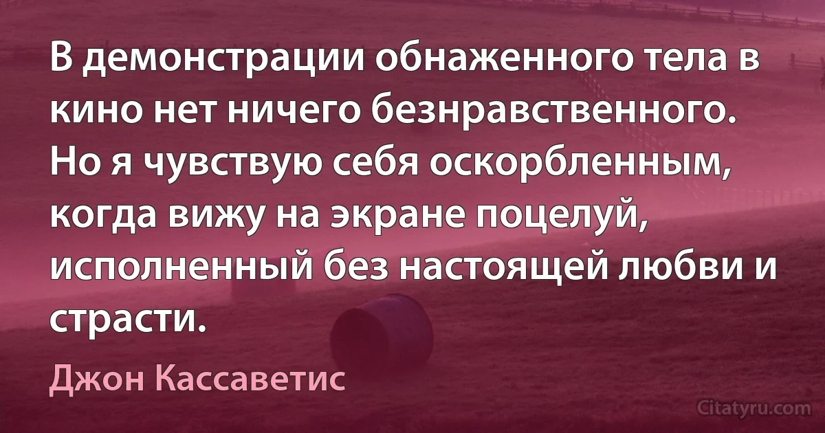 В демонстрации обнаженного тела в кино нет ничего безнравственного. Но я чувствую себя оскорбленным, когда вижу на экране поцелуй, исполненный без настоящей любви и страсти. (Джон Кассаветис)