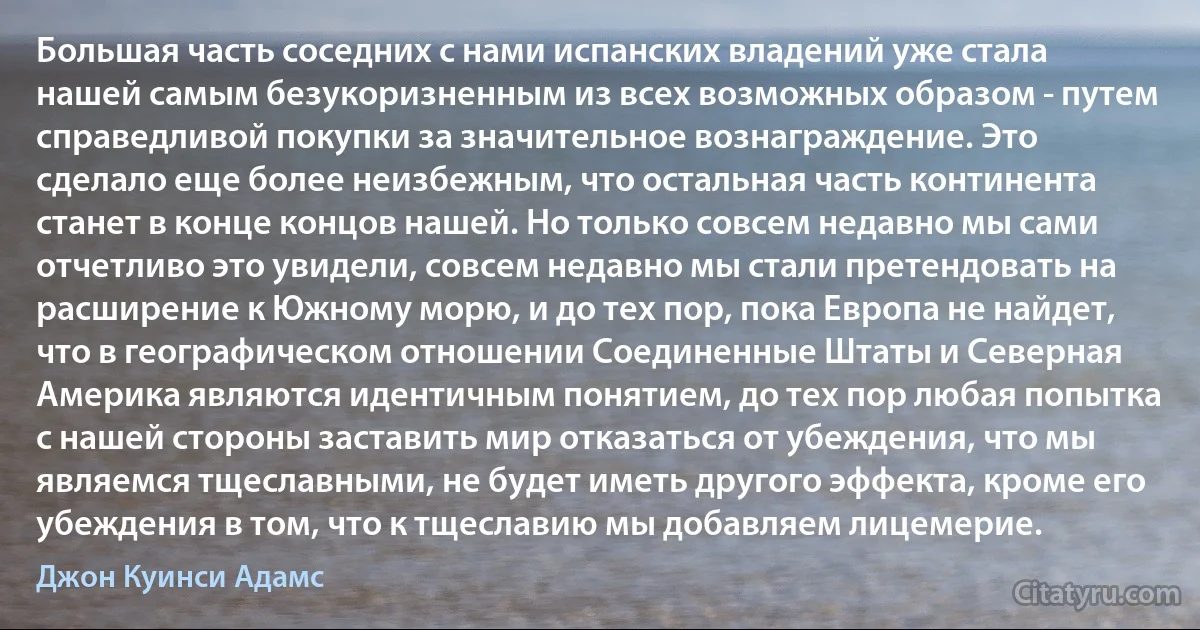 Большая часть соседних с нами испанских владений уже стала нашей самым безукоризненным из всех возможных образом - путем справедливой покупки за значительное вознаграждение. Это сделало еще более неизбежным, что остальная часть континента станет в конце концов нашей. Но только совсем недавно мы сами отчетливо это увидели, совсем недавно мы стали претендовать на расширение к Южному морю, и до тех пор, пока Европа не найдет, что в географическом отношении Соединенные Штаты и Северная Америка являются идентичным понятием, до тех пор любая попытка с нашей стороны заставить мир отказаться от убеждения, что мы являемся тщеславными, не будет иметь другого эффекта, кроме его убеждения в том, что к тщеславию мы добавляем лицемерие. (Джон Куинси Адамс)