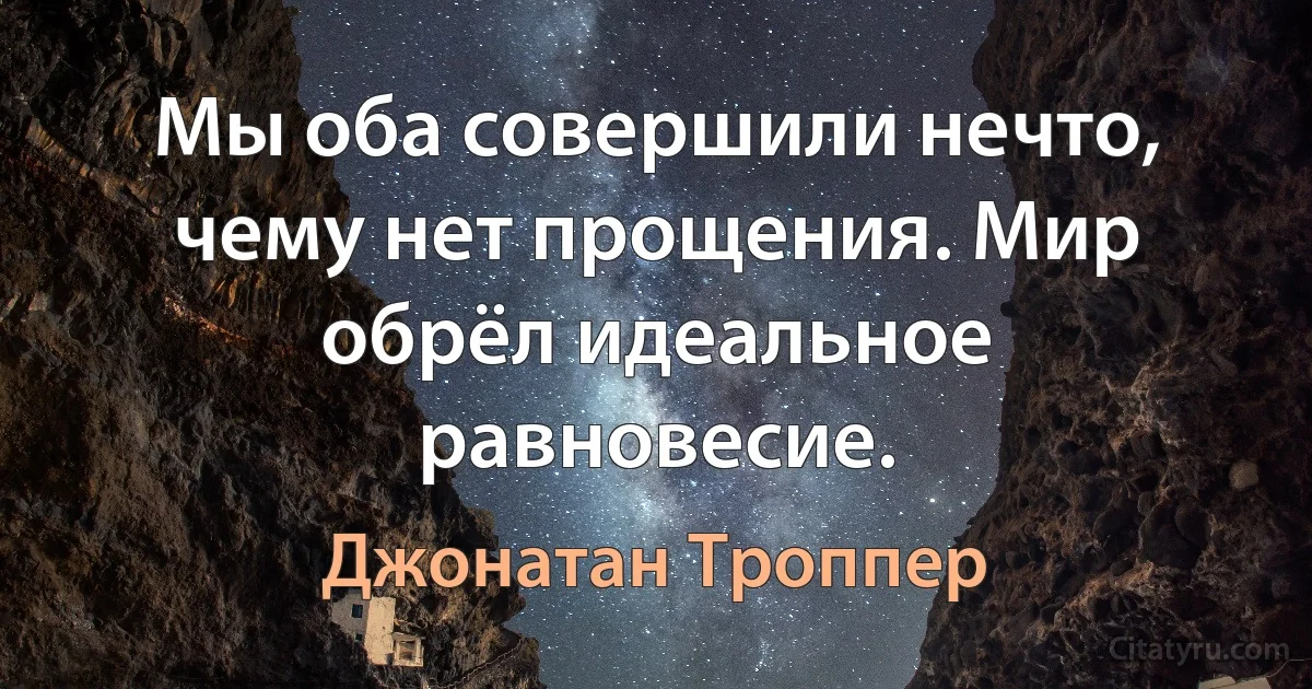 Мы оба совершили нечто, чему нет прощения. Мир обрёл идеальное равновесие. (Джонатан Троппер)