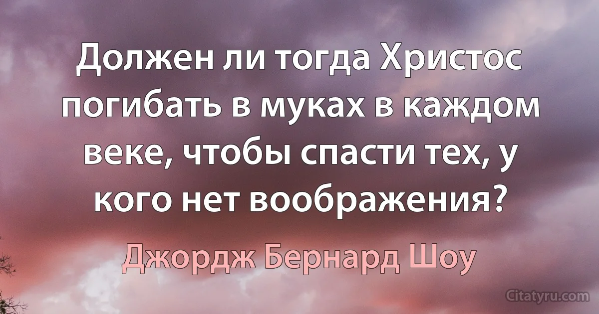 Должен ли тогда Христос погибать в муках в каждом веке, чтобы спасти тех, у кого нет воображения? (Джордж Бернард Шоу)