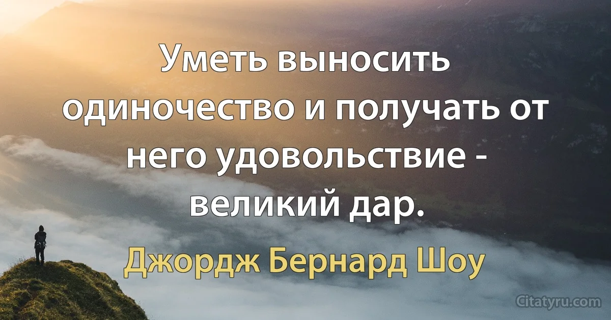 Уметь выносить одиночество и получать от него удовольствие - великий дар. (Джордж Бернард Шоу)