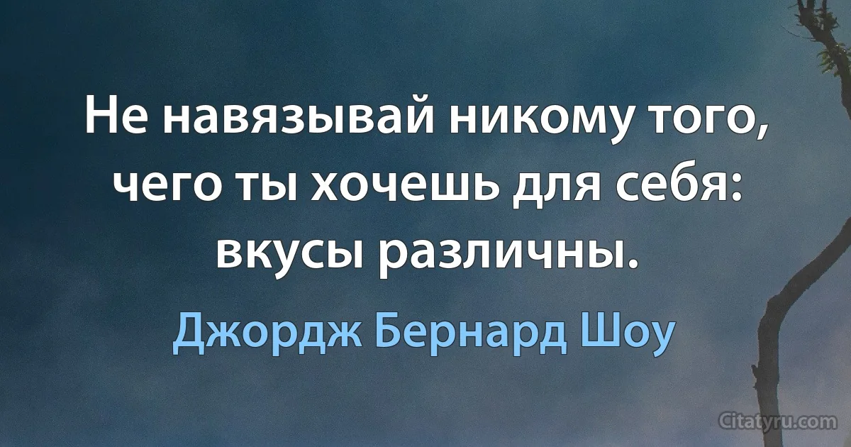 Не навязывай никому того, чего ты хочешь для себя: вкусы различны. (Джордж Бернард Шоу)