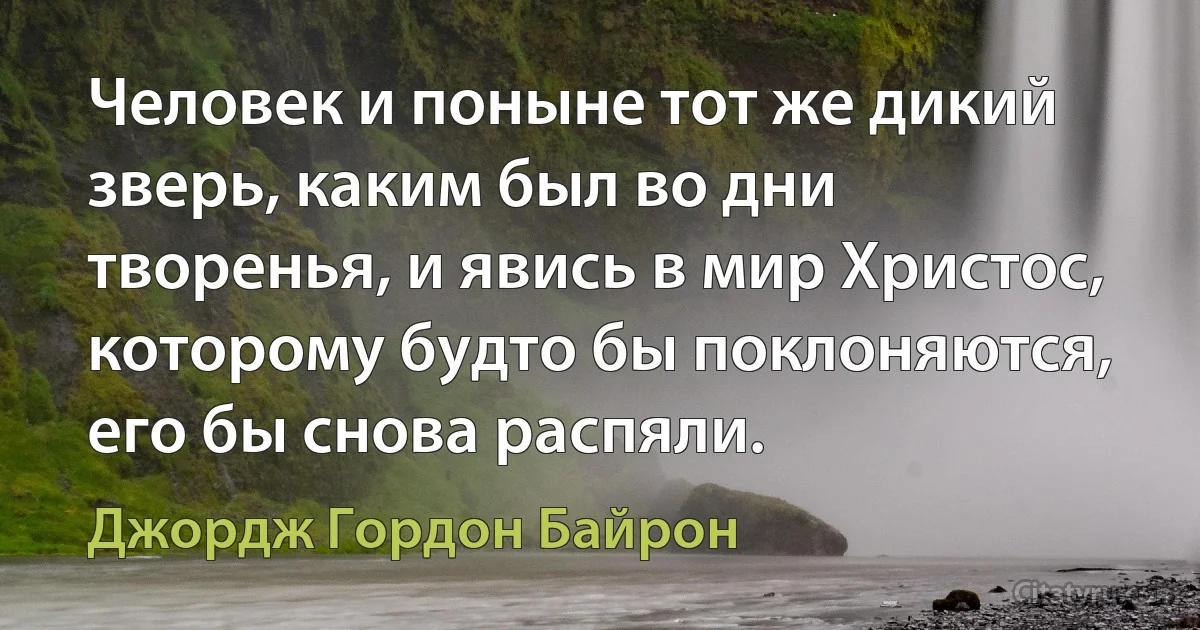 Человек и поныне тот же дикий зверь, каким был во дни творенья, и явись в мир Христос, которому будто бы поклоняются, его бы снова распяли. (Джордж Гордон Байрон)