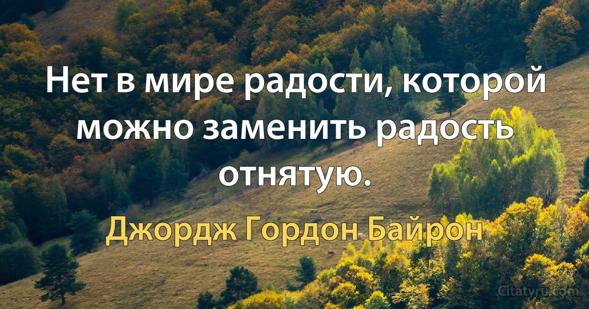 Нет в мире радости, которой можно заменить радость отнятую. (Джордж Гордон Байрон)