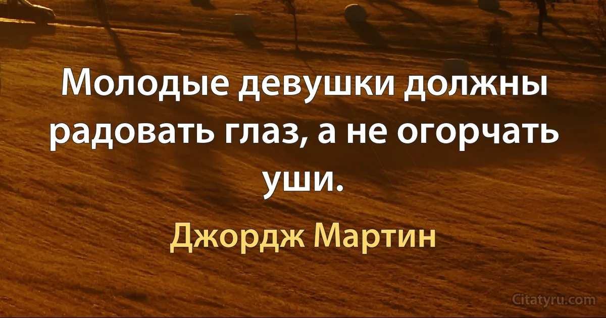 Молодые девушки должны радовать глаз, а не огорчать уши. (Джордж Мартин)