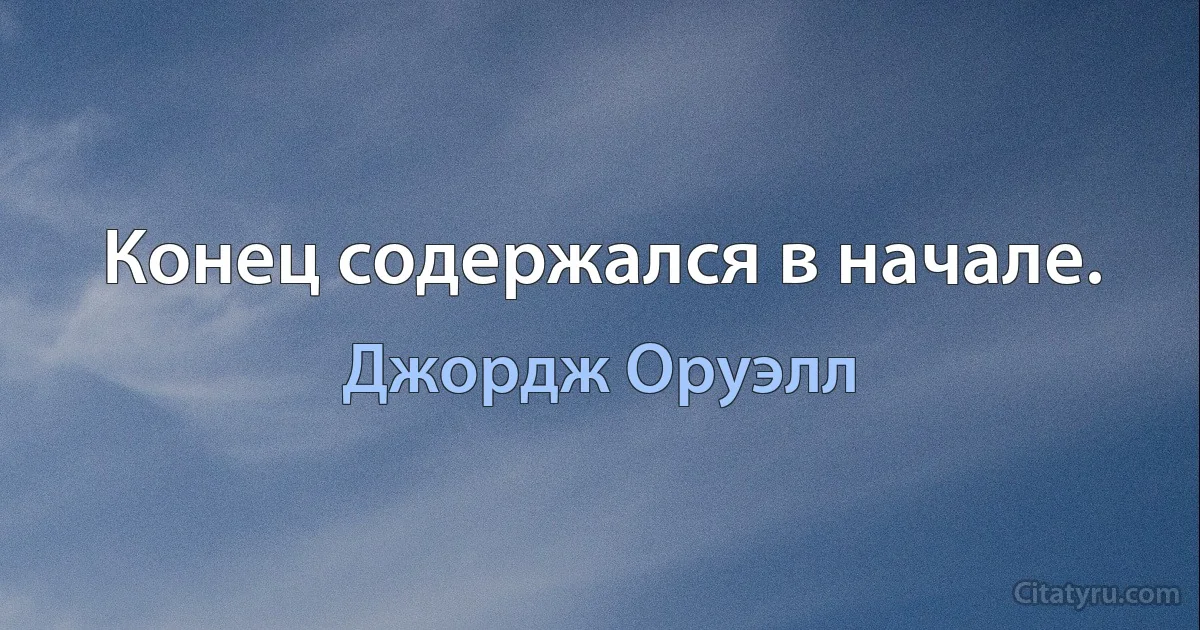 Конец содержался в начале. (Джордж Оруэлл)