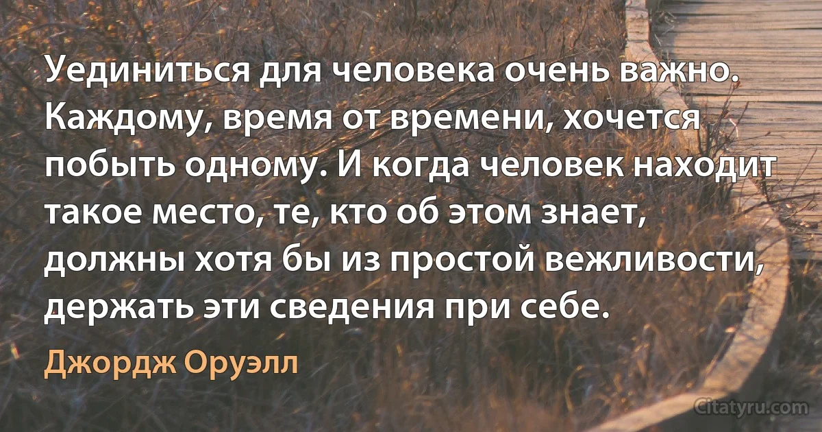 Уединиться для человека очень важно. Каждому, время от времени, хочется побыть одному. И когда человек находит такое место, те, кто об этом знает, должны хотя бы из простой вежливости, держать эти сведения при себе. (Джордж Оруэлл)