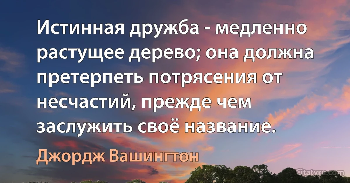 Истинная дружба - медленно растущее дерево; она должна претерпеть потрясения от несчастий, прежде чем заслужить своё название. (Джордж Вашингтон)