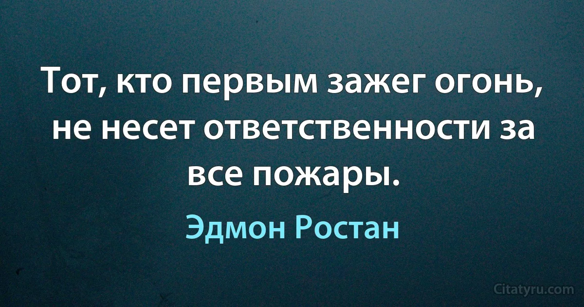 Тот, кто первым зажег огонь, не несет ответственности за все пожары. (Эдмон Ростан)