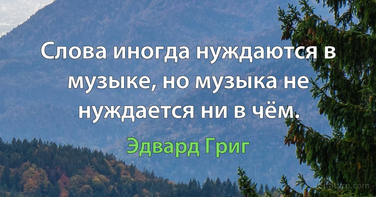 Слова иногда нуждаются в музыке, но музыка не нуждается ни в чём. (Эдвард Григ)