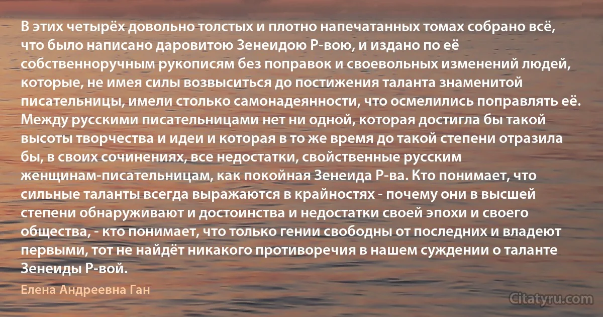 В этих четырёх довольно толстых и плотно напечатанных томах собрано всё, что было написано даровитою Зенеидою Р-вою, и издано по её собственноручным рукописям без поправок и своевольных изменений людей, которые, не имея силы возвыситься до постижения таланта знаменитой писательницы, имели столько самонадеянности, что осмелились поправлять её. Между русскими писательницами нет ни одной, которая достигла бы такой высоты творчества и идеи и которая в то же время до такой степени отразила бы, в своих сочинениях, все недостатки, свойственные русским женщинам-писательницам, как покойная Зенеида Р-ва. Кто понимает, что сильные таланты всегда выражаются в крайностях - почему они в высшей степени обнаруживают и достоинства и недостатки своей эпохи и своего общества, - кто понимает, что только гении свободны от последних и владеют первыми, тот не найдёт никакого противоречия в нашем суждении о таланте Зенеиды Р-вой. (Елена Андреевна Ган)