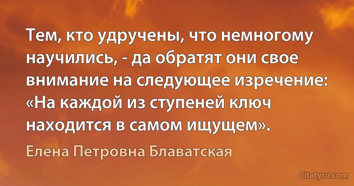 Тем, кто удручены, что немногому научились, - да обратят они свое внимание на следующее изречение: «На каждой из ступеней ключ находится в самом ищущем». (Елена Петровна Блаватская)