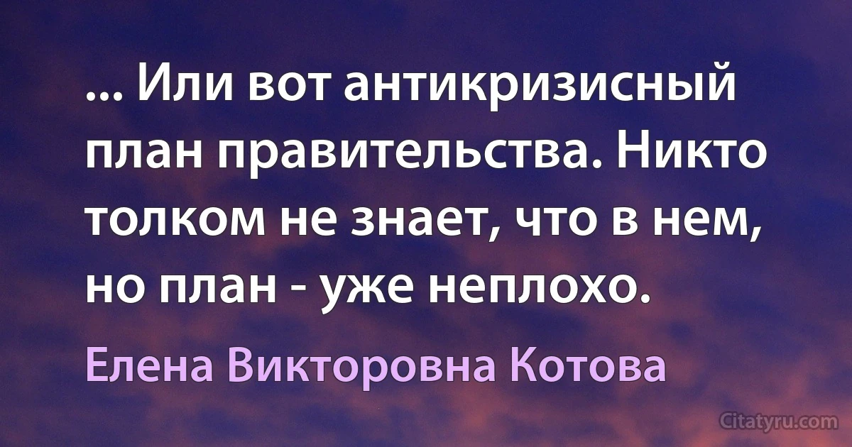 ... Или вот антикризисный план правительства. Никто толком не знает, что в нем, но план - уже неплохо. (Елена Викторовна Котова)