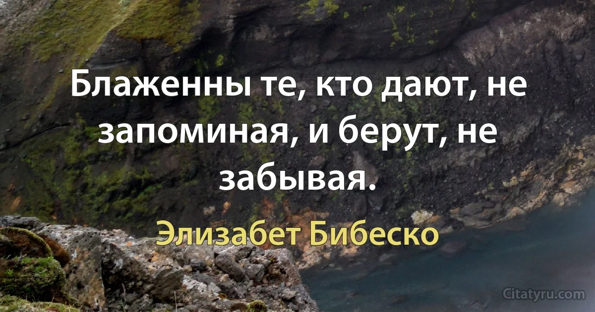 Блаженны те, кто дают, не запоминая, и берут, не забывая. (Элизабет Бибеско)