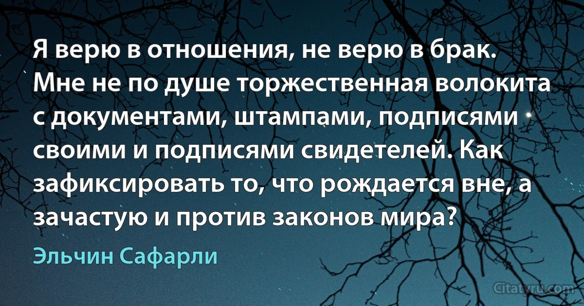 Я верю в отношения, не верю в брак. Мне не по душе торжественная волокита с документами, штампами, подписями своими и подписями свидетелей. Как зафиксировать то, что рождается вне, а зачастую и против законов мира? (Эльчин Сафарли)