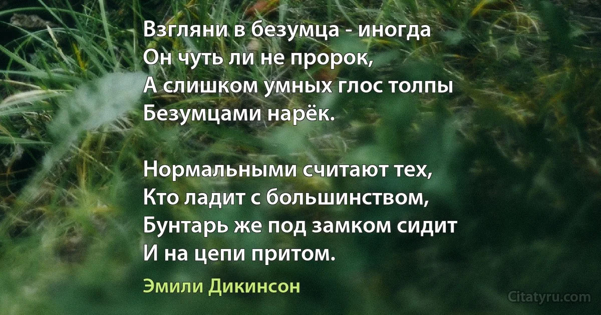 Взгляни в безумца - иногда
Он чуть ли не пророк,
А слишком умных глос толпы
Безумцами нарёк.

Нормальными считают тех,
Кто ладит с большинством,
Бунтарь же под замком сидит
И на цепи притом. (Эмили Дикинсон)